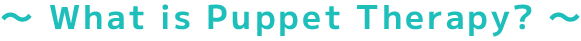 ～ What is Puppet Therapy? ～